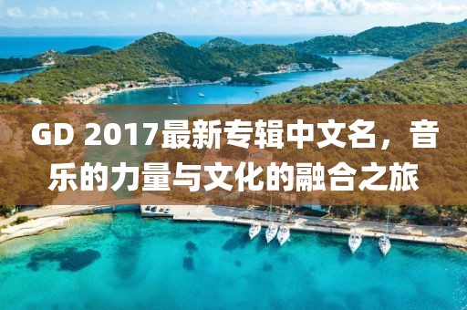 GD 2017最新專輯中文名，音樂的力量與文化的融合之旅
