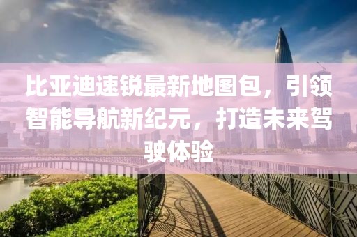 比亞迪速銳最新地圖包，引領(lǐng)智能導(dǎo)航新紀(jì)元，打造未來駕駛體驗(yàn)