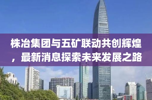 株冶集團(tuán)與五礦聯(lián)動(dòng)共創(chuàng)輝煌，最新消息探索未來發(fā)展之路