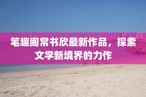 筆趣閣常書欣最新作品，探索文學(xué)新境界的力作