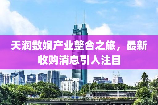 天潤數(shù)娛產(chǎn)業(yè)整合之旅，最新收購消息引人注目