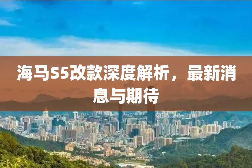 海馬S5改款深度解析，最新消息與期待