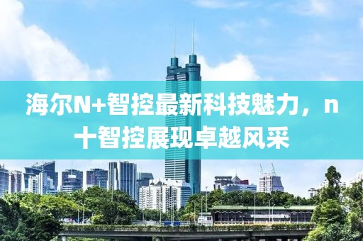 海爾N+智控最新科技魅力，n十智控展現(xiàn)卓越風(fēng)采