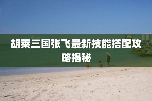 胡萊三國張飛最新技能搭配攻略揭秘