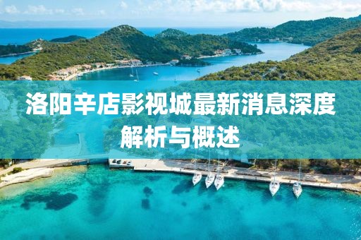 洛陽(yáng)辛店影視城最新消息深度解析與概述