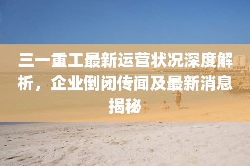 三一重工最新運營狀況深度解析，企業(yè)倒閉傳聞及最新消息揭秘