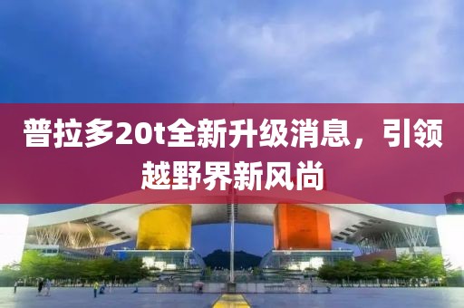 普拉多20t全新升級消息，引領越野界新風尚