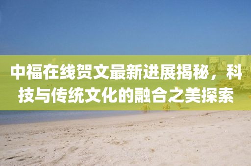 中福在線賀文最新進(jìn)展揭秘，科技與傳統(tǒng)文化的融合之美探索