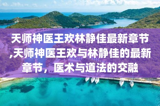 天師神醫(yī)王歡林靜佳最新章節(jié),天師神醫(yī)王歡與林靜佳的最新章節(jié)，醫(yī)術(shù)與道法的交融