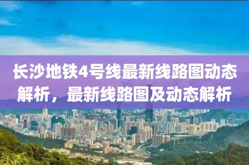 長(zhǎng)沙地鐵4號(hào)線最新線路圖動(dòng)態(tài)解析，最新線路圖及動(dòng)態(tài)解析