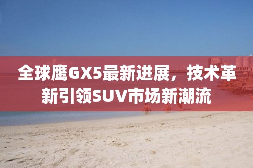 全球鷹GX5最新進(jìn)展，技術(shù)革新引領(lǐng)SUV市場新潮流