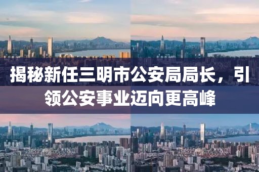 揭秘新任三明市公安局局長(zhǎng)，引領(lǐng)公安事業(yè)邁向更高峰