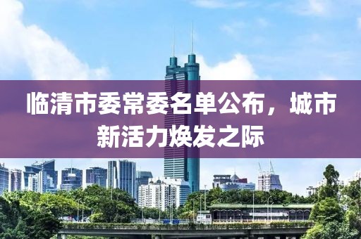 臨清市委常委名單公布，城市新活力煥發(fā)之際