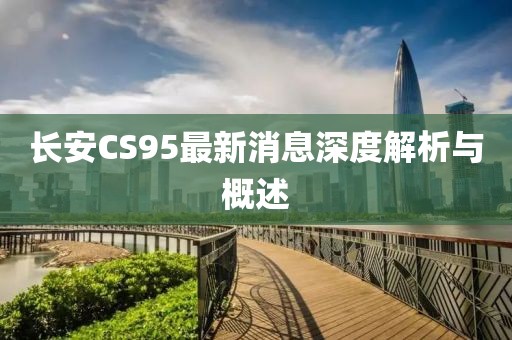 長(zhǎng)安CS95最新消息深度解析與概述