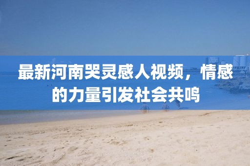 最新河南哭靈感人視頻，情感的力量引發(fā)社會共鳴