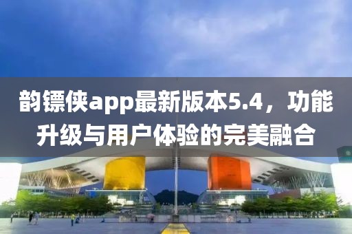 韻鏢俠app最新版本5.4，功能升級與用戶體驗的完美融合