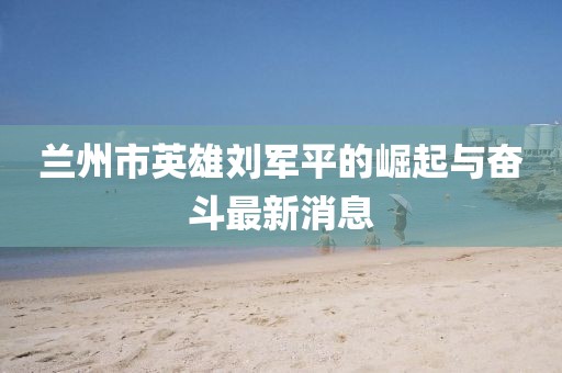 蘭州市英雄劉軍平的崛起與奮斗最新消息