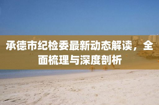承德市紀(jì)檢委最新動態(tài)解讀，全面梳理與深度剖析