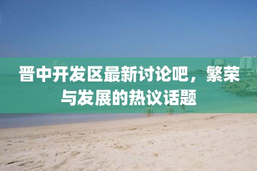 晉中開發(fā)區(qū)最新討論吧，繁榮與發(fā)展的熱議話題