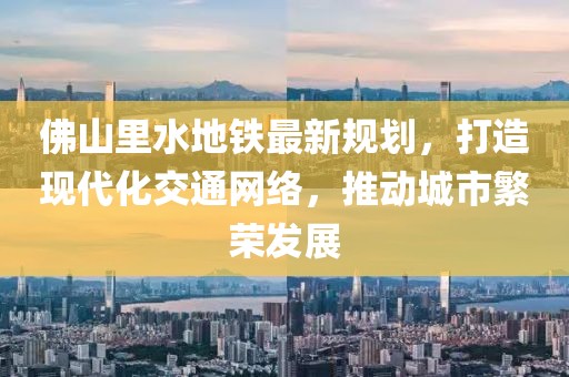 佛山里水地鐵最新規(guī)劃，打造現(xiàn)代化交通網(wǎng)絡(luò)，推動城市繁榮發(fā)展
