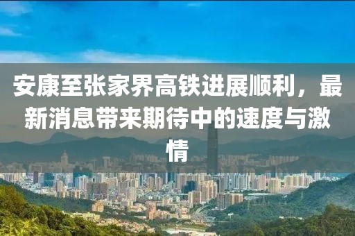 安康至張家界高鐵進(jìn)展順利，最新消息帶來期待中的速度與激情