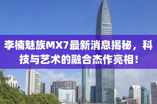 李楠魅族MX7最新消息揭秘，科技與藝術的融合杰作亮相！