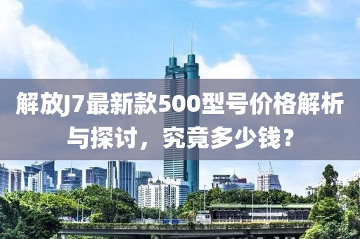 解放J7最新款500型號價格解析與探討，究竟多少錢？