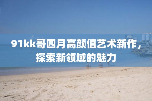 91kk哥四月高顏值藝術(shù)新作，探索新領(lǐng)域的魅力