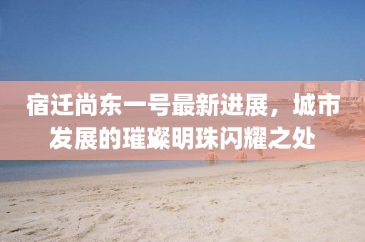 宿遷尚東一號(hào)最新進(jìn)展，城市發(fā)展的璀璨明珠閃耀之處