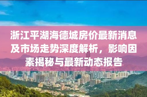 浙江平湖海德城房價最新消息及市場走勢深度解析，影響因素揭秘與最新動態(tài)報告