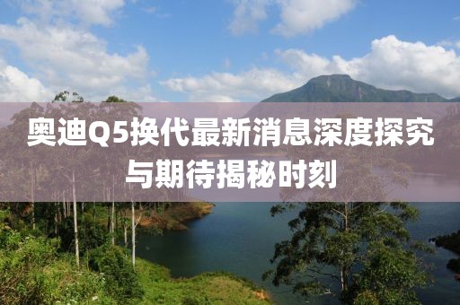 奧迪Q5換代最新消息深度探究與期待揭秘時刻