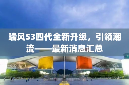 瑞風(fēng)S3四代全新升級，引領(lǐng)潮流——最新消息匯總