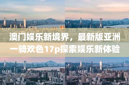 澳門娛樂新境界，最新版亞洲一騎歡色17p探索娛樂新體驗(yàn)