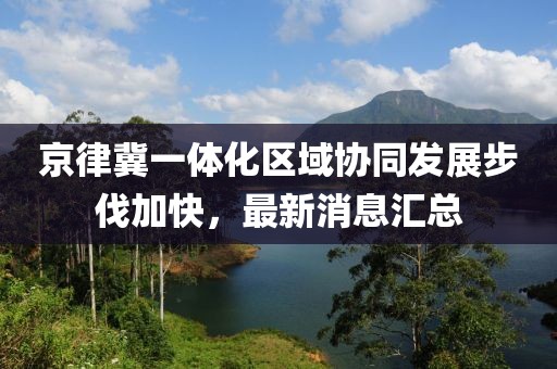 京律冀一體化區(qū)域協(xié)同發(fā)展步伐加快，最新消息匯總