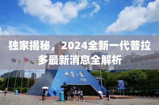 獨(dú)家揭秘，2024全新一代普拉多最新消息全解析