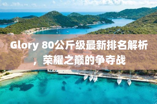 Glory 80公斤級最新排名解析，榮耀之巔的爭奪戰(zhàn)