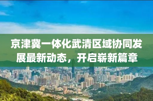 京津冀一體化武清區(qū)域協(xié)同發(fā)展最新動(dòng)態(tài)，開(kāi)啟嶄新篇章