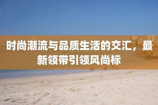 時(shí)尚潮流與品質(zhì)生活的交匯，最新領(lǐng)帶引領(lǐng)風(fēng)尚標(biāo)