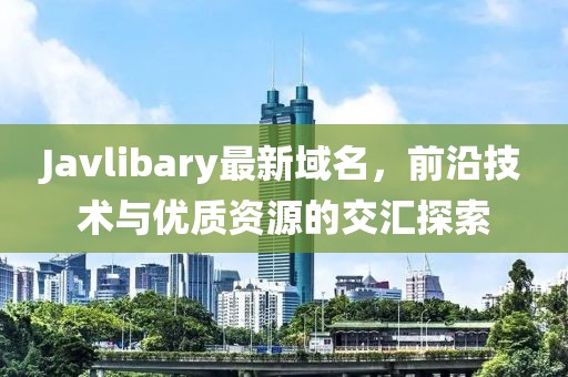 Javlibary最新域名，前沿技術(shù)與優(yōu)質(zhì)資源的交匯探索