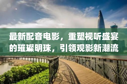 最新配音電影，重塑視聽盛宴的璀璨明珠，引領(lǐng)觀影新潮流
