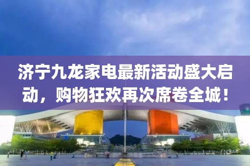 濟(jì)寧九龍家電最新活動(dòng)盛大啟動(dòng)，購(gòu)物狂歡再次席卷全城！