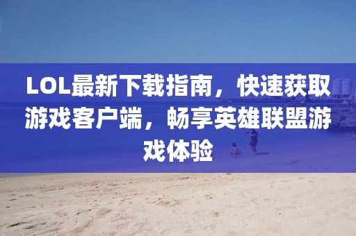 LOL最新下載指南，快速獲取游戲客戶端，暢享英雄聯(lián)盟游戲體驗(yàn)