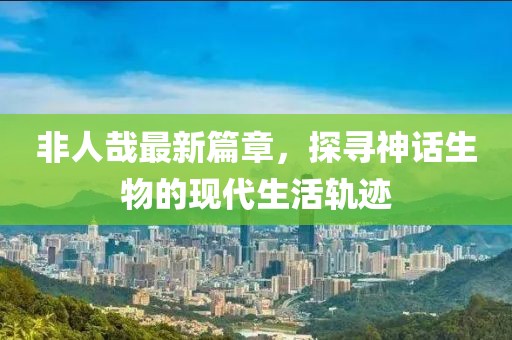 非人哉最新篇章，探尋神話生物的現(xiàn)代生活軌跡