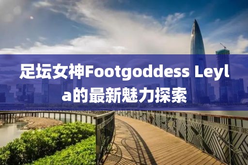 足壇女神Footgoddess Leyla的最新魅力探索