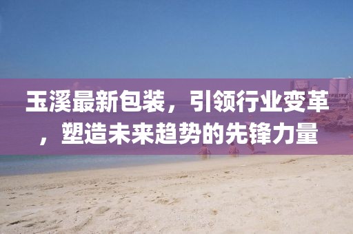 玉溪最新包裝，引領行業(yè)變革，塑造未來趨勢的先鋒力量