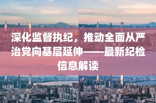 深化監(jiān)督執(zhí)紀，推動全面從嚴治黨向基層延伸——最新紀檢信息解讀