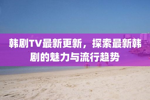 韓劇TV最新更新，探索最新韓劇的魅力與流行趨勢(shì)