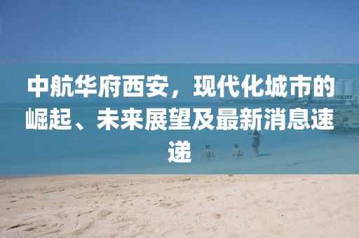 中航華府西安，現(xiàn)代化城市的崛起、未來展望及最新消息速遞