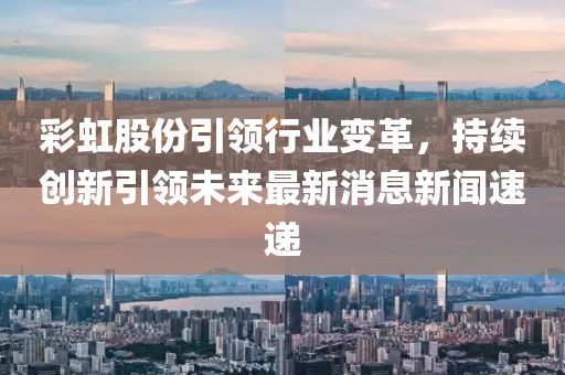 彩虹股份引領(lǐng)行業(yè)變革，持續(xù)創(chuàng)新引領(lǐng)未來最新消息新聞速遞