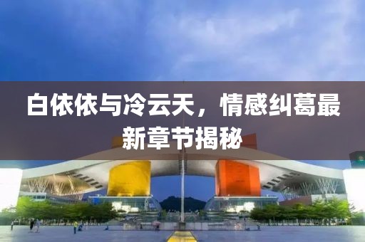 白依依與冷云天，情感糾葛最新章節(jié)揭秘